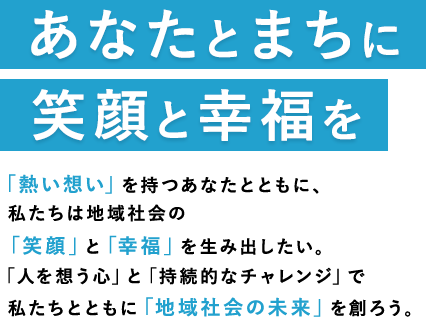 あなたとまちに笑顔と幸福をお客様の笑顔 がわたしたちの原動力。今日も、 『人を想う心』 で、地域社会へ貢献するため、街と人の未来を創るため、お客様ともに、笑顔の 『和』 を広げよう。